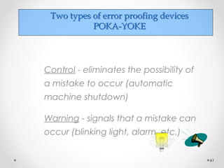 Two types of error proofing devicesTwo types of error proofing devices
POKA-YOKEPOKA-YOKE
Control - eliminates the possibility of
a mistake to occur (automatic
machine shutdown)
Warning - signals that a mistake can
occur (blinking light, alarm, etc.)
61
 