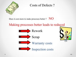 8
Costs of Defects ?
Does it cost more to make processes better ? NO
Making processes better leads to reduced
Rework
Scrap
Warranty costs
Inspection costs
 