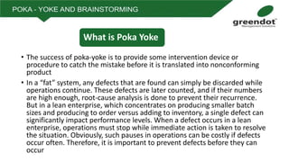 • The success of poka-yoke is to provide some intervention device or
procedure to catch the mistake before it is translated into nonconforming
product
• In a “fat” system, any defects that are found can simply be discarded while
operations continue. These defects are later counted, and if their numbers
are high enough, root-cause analysis is done to prevent their recurrence.
But in a lean enterprise, which concentrates on producing smaller batch
sizes and producing to order versus adding to inventory, a single defect can
significantly impact performance levels. When a defect occurs in a lean
enterprise, operations must stop while immediate action is taken to resolve
the situation. Obviously, such pauses in operations can be costly if defects
occur often. Therefore, it is important to prevent defects before they can
occur
What is Poka Yoke
 