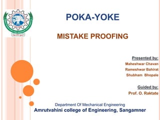 POKA-YOKE
MISTAKE PROOFING
Presented by:
Maheshwar Chavan
Rameshwar Bahirat
Shubham Bhopale
Guided by:
Prof. O. Raktate
Department Of Mechanical Engineering
Amrutvahini college of Engineering, Sangamner
 