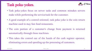 Task poka-yokes.
• Task poka-yokes focus on server tasks and common mistakes servers
make while performing the service/task for the customer.
• A good example of a control-oriented, task poka-yoke is the coin return
machine used in may fast-food restaurants.
• The coin portion of a customer's change from payment is returned
automatically through these machines.
• This takes the control out of the hands of the cash register operator,
eliminating errors and speeding up the processing of customers.
10/22/2021 Poka-yoke 10
 