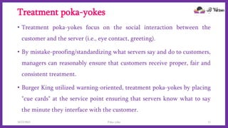 Treatment poka-yokes
• Treatment poka-yokes focus on the social interaction between the
customer and the server (i.e., eye contact, greeting).
• By mistake-proofing/standardizing what servers say and do to customers,
managers can reasonably ensure that customers receive proper, fair and
consistent treatment.
• Burger King utilized warning-oriented, treatment poka-yokes by placing
"cue cards" at the service point ensuring that servers know what to say
the minute they interface with the customer.
10/22/2021 Poka-yoke 11
 