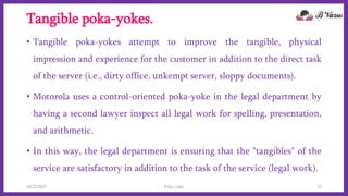 Tangible poka-yokes.
• Tangible poka-yokes attempt to improve the tangible, physical
impression and experience for the customer in addition to the direct task
of the server (i.e., dirty office, unkempt server, sloppy documents).
• Motorola uses a control-oriented poka-yoke in the legal department by
having a second lawyer inspect all legal work for spelling, presentation,
and arithmetic.
• In this way, the legal department is ensuring that the "tangibles" of the
service are satisfactory in addition to the task of the service (legal work).
10/22/2021 Poka-yoke 12
 