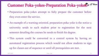 Customer Poka-yokes-Preparation Poka-yokes.
• Preparation poka-yokes attempt to fully prepare the customer before
they even enter the service.
• An example of a warning-oriented, preparation poka-yoke is the notice a
university sends to each student prior to registration for the next
semester detailing the courses he needs to finish his degree.
• This system could be converted to a control system by having an
automated registration process which would not allow students to sign
up for classes out of sequence or until all prerequisites are met.
10/22/2021 Poka-yoke 13
 