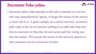 Encounter Poka-yokes.
• Encounter poka-yokes attempt to fail-safe a customer at a service
who may misunderstand, ignore, or forget the nature of the service
or their role in it. A good example of a control-oriented, encounter
poka-yoke is the use of concrete curbing at an oil& lube shop that
directs customers so that they do not/cannot pull the wrong way
into the station. This system also assists in the selection process so
that customers are not served out of order.
10/22/2021 Poka-yoke 14
 