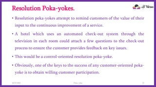 Resolution Poka-yokes.
• Resolution poka-yokes attempt to remind customers of the value of their
input to the continuous improvement of a service.
• A hotel which uses an automated check-out system through the
television in each room could attach a few questions to the check-out
process to ensure the customer provides feedback on key issues.
• This would be a control-oriented resolution poka-yoke.
• Obviously, one of the keys to the success of any customer-oriented poka-
yoke is to obtain willing customer participation.
10/22/2021 Poka-yoke 15
 