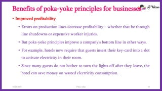 Benefits of poka-yoke principles for businesses
• Improved profitability
• Errors on production lines decrease profitability – whether that be through
line shutdowns or expensive worker injuries.
• But poka-yoke principles improve a company’s bottom line in other ways.
• For example, hotels now require that guests insert their key-card into a slot
to activate electricity in their room.
• Since many guests do not bother to turn the lights off after they leave, the
hotel can save money on wasted electricity consumption.
10/22/2021 Poka-yoke 16
 