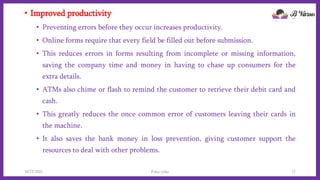 • Improved productivity
• Preventing errors before they occur increases productivity.
• Online forms require that every field be filled out before submission.
• This reduces errors in forms resulting from incomplete or missing information,
saving the company time and money in having to chase up consumers for the
extra details.
• ATMs also chime or flash to remind the customer to retrieve their debit card and
cash.
• This greatly reduces the once common error of customers leaving their cards in
the machine.
• It also saves the bank money in loss prevention, giving customer support the
resources to deal with other problems.
10/22/2021 Poka-yoke 17
 