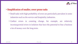 • Simplification of smaller, error-prone tasks
• Small tasks with high probability of error are particularly prevalent in some
industries such as the service and hospitality industries.
• Cashier errors in counting change, for example, are relatively
inconsequential errors in isolation that have the potential to lose a business
a lot of money over the long term.
10/22/2021 Poka-yoke 18
 