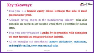 Key takeaways:
• Poka-yoke is a Japanese quality control technique that aims to make
processes error-proof.
• Although having origins in the manufacturing industry, poka-yoke
principles are useful in any scenario where there is potential for human
error.
• Poka-yoke error prevention is guided by six principles, with elimination
the most desirable and mitigation the least desirable.
• All six principles can nevertheless improve productivity, profitability,
and simplify smaller, error-prone manual tasks.
10/22/2021 Poka-yoke 19
 