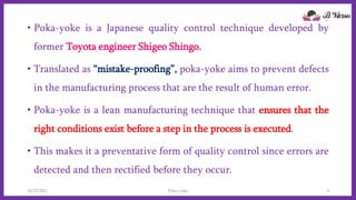• Poka-yoke is a Japanese quality control technique developed by
former Toyota engineer Shigeo Shingo.
• Translated as “mistake-proofing”, poka-yoke aims to prevent defects
in the manufacturing process that are the result of human error.
• Poka-yoke is a lean manufacturing technique that ensures that the
right conditions exist before a step in the process is executed.
• This makes it a preventative form of quality control since errors are
detected and then rectified before they occur.
10/22/2021 Poka-yoke 3
 