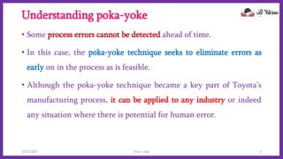 Understanding poka-yoke
• Some process errors cannot be detected ahead of time.
• In this case, the poka-yoke technique seeks to eliminate errors as
early on in the process as is feasible.
• Although the poka-yoke technique became a key part of Toyota’s
manufacturing process, it can be applied to any industry or indeed
any situation where there is potential for human error.
10/22/2021 Poka-yoke 4
 