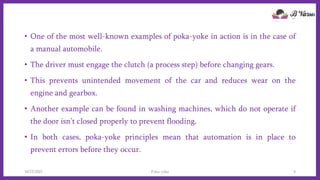 • One of the most well-known examples of poka-yoke in action is in the case of
a manual automobile.
• The driver must engage the clutch (a process step) before changing gears.
• This prevents unintended movement of the car and reduces wear on the
engine and gearbox.
• Another example can be found in washing machines, which do not operate if
the door isn’t closed properly to prevent flooding.
• In both cases, poka-yoke principles mean that automation is in place to
prevent errors before they occur.
10/22/2021 Poka-yoke 5
 