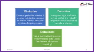 Elimination
The most preferable solution. It
involves redesigning a product
or process so that a particular
step is no longer necessary.
Prevention
or engineering a product or
service so that it is virtually
impossible for an individual
to make a mistake.
Replacement
Can a more reliable process
be substituted in to lessen
the chances of an error
occurring?
10/22/2021 Poka-yoke 7
 