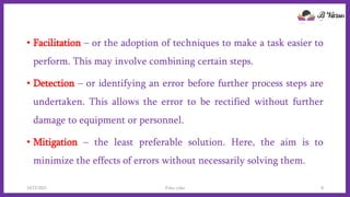 • Facilitation – or the adoption of techniques to make a task easier to
perform. This may involve combining certain steps.
• Detection – or identifying an error before further process steps are
undertaken. This allows the error to be rectified without further
damage to equipment or personnel.
• Mitigation – the least preferable solution. Here, the aim is to
minimize the effects of errors without necessarily solving them.
10/22/2021 Poka-yoke 8
 
