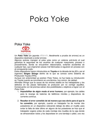 Poka Yoke


Poka Yoke


Un Poka Yoke (en japonés ポカヨケ, literalmente a prueba de errores) es un
dispositivo destinado a evitar errores;
Algunos autores manejan el poka yoke como un sistema anti-tonto el cual
garantiza la seguridad de los usuarios de cualquier maquinaria, proceso o
procedimiento, donde se encuentren relacionados, evitando accidentes de
cualquier tipo, que originarían piezas mal fabricadas si siguieran en proceso con
el consiguiente costo.
Estos dispositivos fueron introducidos en Toyota en la década de los 60’s, por el
ingeniero Shigeo Shingo dentro de lo que se conoce como Sistema de
Producción Toyota (TPS).
Aunque con anterioridad ya existían Poka Yokes, no fue hasta su introducción
en Toyota cuando se convirtieron en una técnica, hoy común, de calidad.
Afirmaba Shingo que la causa de los errores estaba en los trabajadores y los
defectos en las piezas fabricadas se producían por no corregir aquéllos.
Consecuente con tal premisa cabían dos posibilidades u objetivos a lograr con el
Poka-Yoke:
    1. Imposibilitar de algún modo el error humano; por ejemplo, los cables
       para la recarga de baterías de teléfonos móviles y dispositivos de
       corriente continua.

   2. Resaltar el error cometido de tal manera que sea obvio para el que lo
      ha cometido; por ejemplo, cuando un trabajador ha de montar dos
      pulsadores en un dispositivo colocando debajo de ellos un muelle; para
      evitar la falta de éste último en alguno de los pulsadores se hizo que el
      trabajador cogiera antes de cada montaje dos muelles de la caja donde
      se almacenaban todos y los depositase en una bandeja o plato; una vez
 