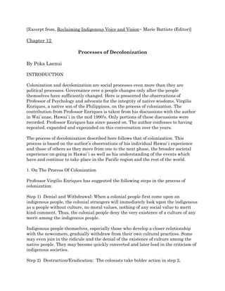 [Excerpt from, Reclaiming Indigenous Voice and Vision~ Marie Battiste (Editor)] 
Chapter 12 
Processes of Decolonization 
By Poka Laenui 
INTRODUCTION 
Colonization and decolonization are social processes even more than they are 
political processes. Governance over a people changes only after the people 
themselves have sufficiently changed. Here is presented the observations of 
Professor of Psychology and advocate for the integrity of native wisdoms, Virgilio 
Enriques, a native son of the Philippines, on the process of colonization. The 
contribution from Professor Enriques is taken from his discussions with the author 
in Wai`anae, Hawai`i in the mid 1990's. Only portions of these discussions were 
recorded. Professor Enriques has since passed on. The author confesses to having 
repeated, expanded and expounded on this conversation over the years. 
The process of decolonization described here follows that of colonization. This 
process is based on the author’s observations of his individual Hawai`i experience 
and those of others as they move from one to the next phase, the broader societal 
experience on-going in Hawai`i as well as his understanding of the events which 
have and continue to take place in the Pacific region and the rest of the world. 
1. On The Process Of Colonization 
Professor Virgilio Enriques has suggested the following steps in the process of 
colonization: 
Step 1) Denial and Withdrawal: When a colonial people first come upon an 
indigenous people, the colonial strangers will immediately look upon the indigenous 
as a people without culture, no moral values, nothing of any social value to merit 
kind comment. Thus, the colonial people deny the very existence of a culture of any 
merit among the indigenous people. 
Indigenous people themselves, especially those who develop a closer relationship 
with the newcomers, gradually withdraw from their own cultural practices. Some 
may even join in the ridicule and the denial of the existence of culture among the 
native people. They may become quickly converted and later lead in the criticism of 
indigenous societies. 
Step 2) Destruction/Eradication: The colonists take bolder action in step 2, 
 