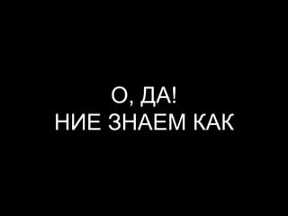 О, ДА!
НИЕ ЗНАЕМ КАК
 