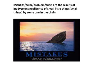 Mishaps/error/problem/crisis are the results of
inadvertent negligence of small little things(small
things) by some one in the chain.
 