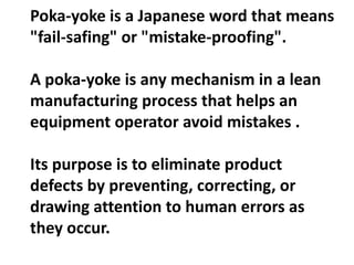 Poka-yoke is a Japanese word that means
"fail-safing" or "mistake-proofing".
A poka-yoke is any mechanism in a lean
manufacturing process that helps an
equipment operator avoid mistakes .
Its purpose is to eliminate product
defects by preventing, correcting, or
drawing attention to human errors as
they occur.
 