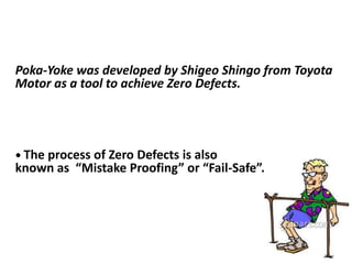 Poka-Yoke was developed by Shigeo Shingo from Toyota
Motor as a tool to achieve Zero Defects.
• The process of Zero Defects is also
known as “Mistake Proofing” or “Fail-Safe”.
 