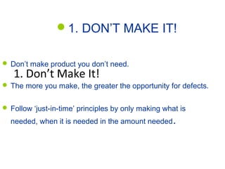 Two Strategies for Zero Defects
1. DON’T MAKE IT!
1. Don’t Make It!
 Don’t make product you don’t need.
 The more you make, the greater the opportunity for defects.
 Follow ‘just-in-time’ principles by only making what is
needed, when it is needed in the amount needed.
 