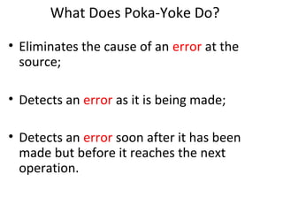 What Does Poka-Yoke Do?
• Eliminates the cause of an error at the
source;
• Detects an error as it is being made;
• Detects an error soon after it has been
made but before it reaches the next
operation.
 