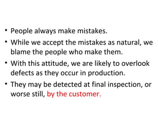 1. Errors Are Inevitable
• People always make mistakes.
• While we accept the mistakes as natural, we
blame the people who make them.
• With this attitude, we are likely to overlook
defects as they occur in production.
• They may be detected at final inspection, or
worse still, by the customer.
 