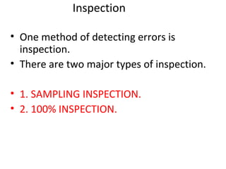 Inspection
• One method of detecting errors is
inspection.
• There are two major types of inspection.
• 1. SAMPLING INSPECTION.
• 2. 100% INSPECTION.
 