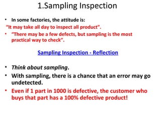 1.Sampling Inspection
• In some factories, the attitude is:
“It may take all day to inspect all product”.
• “There may be a few defects, but sampling is the most
practical way to check”.
Sampling Inspection - Reflection
• Think about sampling.
• With sampling, there is a chance that an error may go
undetected.
• Even if 1 part in 1000 is defective, the customer who
buys that part has a 100% defective product!
 