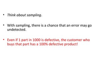 Sampling Inspection - Reflection
• Think about sampling.
• With sampling, there is a chance that an error may go
undetected.
• Even if 1 part in 1000 is defective, the customer who
buys that part has a 100% defective product!
 