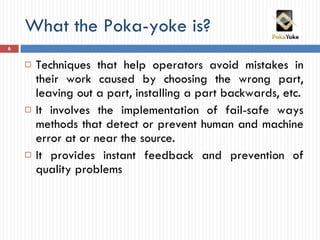 What the Poka-yoke is? <ul><li>Techniques that help operators avoid mistakes in their work caused by choosing the wrong pa...