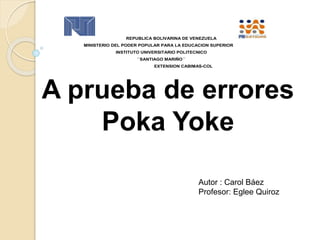A prueba de errores
Poka Yoke
REPUBLICA BOLIVARINA DE VENEZUELA
MINISTERIO DEL PODER POPULAR PARA LA EDUCACION SUPERIOR
INSTITUTO UNIVERSITARIO POLITECNICO
´´SANTIAGO MARIÑO´´
EXTENSION CABIMAS-COL
Autor : Carol Báez
Profesor: Eglee Quiroz
 