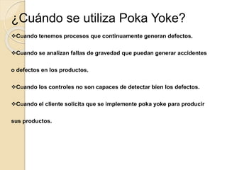 ¿Cuándo se utiliza Poka Yoke?
Cuando tenemos procesos que continuamente generan defectos.
Cuando se analizan fallas de gravedad que puedan generar accidentes
o defectos en los productos.
Cuando los controles no son capaces de detectar bien los defectos.
Cuando el cliente solicita que se implemente poka yoke para producir
sus productos.
 