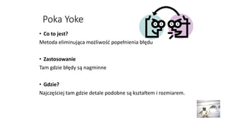 Poka Yoke
• Co to jest?
Metoda eliminująca możliwość popełnienia błędu
• Zastosowanie
Tam gdzie błędy są nagminne
• Gdzie?
Najczęściej tam gdzie detale podobne są kształtem i rozmiarem.
 