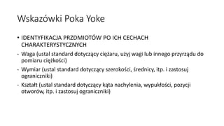 Wskazówki Poka Yoke
• IDENTYFIKACJA PRZDMIOTÓW PO ICH CECHACH
CHARAKTERYSTYCZNYCH
- Waga (ustal standard dotyczący ciężaru, użyj wagi lub innego przyrządu do
pomiaru ciężkości)
- Wymiar (ustal standard dotyczący szerokości, średnicy, itp. i zastosuj
ograniczniki)
- Kształt (ustal standard dotyczący kąta nachylenia, wypukłości, pozycji
otworów, itp. i zastosuj ograniczniki)
 