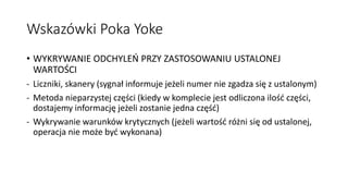 Wskazówki Poka Yoke
• WYKRYWANIE ODCHYLEŃ PRZY ZASTOSOWANIU USTALONEJ
WARTOŚCI
- Liczniki, skanery (sygnał informuje jeżeli numer nie zgadza się z ustalonym)
- Metoda nieparzystej części (kiedy w komplecie jest odliczona ilość części,
dostajemy informację jeżeli zostanie jedna część)
- Wykrywanie warunków krytycznych (jeżeli wartość różni się od ustalonej,
operacja nie może być wykonana)
 