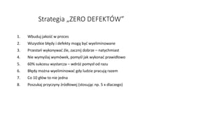 Strategia „ZERO DEFEKTÓW”
1. Wbuduj jakość w proces
2. Wszystkie błędy i defekty mogą być wyeliminowane
3. Przestań wykonywać źle, zacznij dobrze – natychmiast
4. Nie wymyślaj wymówek, pomyśl jak wykonać prawidłowo
5. 60% sukcesu wystarcza – wdróż pomysł od razu
6. Błędy można wyeliminować gdy ludzie pracują razem
7. Co 10 głów to nie jedna
8. Poszukaj przyczyny źródłowej (stosując np. 5 x dlaczego)
 