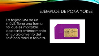 EJEMPLOS DE POKA YOKES 
La tarjeta SIM de un 
móvil. Tiene una forma 
tal que es imposible 
colocarla erróneamente 
en su alojamiento del 
teléfono móvil o tableta. 
 