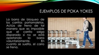 EJEMPLOS DE POKA YOKES 
La barra de bloqueo de 
los carritos portamaletas. 
Actúa de freno de tal 
manera que es imposible 
que el carrito salga 
disparado si no se está 
apretando la barra 
voluntariamente. En 
cuanto se suelta, el carro 
se frena. 
 