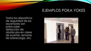 EJEMPLOS POKA YOKES 
Todos los dispositivos 
de seguridad de los 
ascensores son 
poka-yoke: 
detección de 
obstáculos en cierre 
de puertas, sensores 
de sobrecarga, etc. 
 