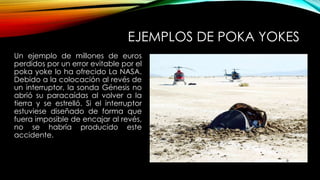 EJEMPLOS DE POKA YOKES 
Un ejemplo de millones de euros 
perdidos por un error evitable por el 
poka yoke lo ha ofrecido La NASA. 
Debido a la colocación al revés de 
un interruptor, la sonda Génesis no 
abrió su paracaídas al volver a la 
tierra y se estrelló. Si el interruptor 
estuviese diseñado de forma que 
fuera imposible de encajar al revés, 
no se habría producido este 
accidente. 
 