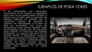 EJEMPLOS DE POKA YOKES 
A los automóviles con transmisión 
automática se les colocó un dispositivo 
para que no se pueda retirar la llave a 
menos que el carro esté en posición de 
Parking. Además no permite que el 
conductor cambie de posición la 
palanca de velocidades, si la llave no 
esta en encendido. Las luces de 
advertencia como puerta abierta, fluido 
de parabrisas, cajuela, etc. Se colocaron 
para advertir al conductor de posibles 
problemas. Los seguros eléctricos de las 
puertas tienen 3 dispositivos: Asegurar 
que ninguna puerta se quede sin seguro; 
Asegurar las puertas automáticamente 
cuando el carro excede de 18 
millas/hora. El seguro no opera cuando la 
puerta esta abierta y el motor 
encendido. 
 
