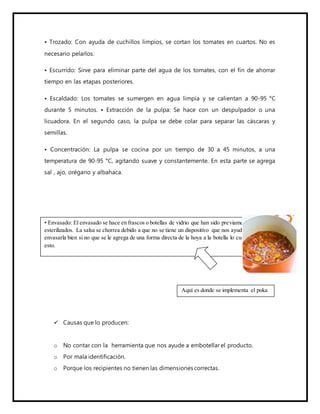 • Trozado: Con ayuda de cuchillos limpios, se cortan los tomates en cuartos. No es
necesario pelarlos.
• Escurrido: Sirve para eliminar parte del agua de los tomates, con el fin de ahorrar
tiempo en las etapas posteriores.
• Escaldado: Los tomates se sumergen en agua limpia y se calientan a 90-95 °C
durante 5 minutos. • Extracción de la pulpa: Se hace con un despulpador o una
licuadora. En el segundo caso, la pulpa se debe colar para separar las cáscaras y
semillas.
• Concentración: La pulpa se cocina por un tiempo de 30 a 45 minutos, a una
temperatura de 90-95 °C, agitando suave y constantemente. En esta parte se agrega
sal , ajo, orégano y albahaca.
 Causas que lo producen:
o No contar con la herramienta que nos ayude a embotellar el producto.
o Por mala identificación.
o Porque los recipientes no tienen las dimensiones correctas.
• Envasado: El envasado se hace en frascos o botellas de vidrio que han sido previamente
esterilizados. La salsa se chorrea debido a que no se tiene un dispositivo que nos ayude a
envasarla bien si no que se le agrega de una forma directa de la hoya a la botella lo cual provoca
esto.
Aquí es donde se implementa el poka
yoke.
 