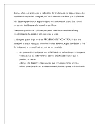 diversas fallas en el proceso de la elaboración del producto, es por eso que se pueden
implementar dispositivos pokayoke para tratar de eliminar las fallas que se presenten.
Para poder implementar un dispositivo poka yoke tomamos en cuenta cual sería la
opción más factible para solucionar dicho problema.
En este caso partimos de opiniones para poder seleccionar un método eficaz y
económico para el proceso de elaboración de la salsa.
El poka yoke que se eligió fue el de PREVENCION Y CONTROL, ya que este
poka yoke es el que nos ayuda a la eliminación de derrames, fugas, perdidas en la raíz
del problema o la prevención de un error de ser cometido.
 Así que nuestro prototipo se basa en la idea de un recipiente que contenga una
tipo llave para así poder llenar las botellas o los frascos evitando que el
producto se merme.
 Además este dispositivo nos ayudara a que el trabajador tenga un mejor
control y manipule de una manera correcta el producto que se está envasando.
 