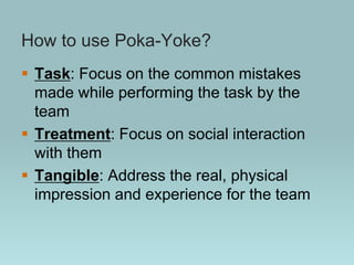 How to use Poka-Yoke?
 Task: Focus on the common mistakes
made while performing the task by the
team
 Treatment: Focus on social interaction
with them
 Tangible: Address the real, physical
impression and experience for the team
 