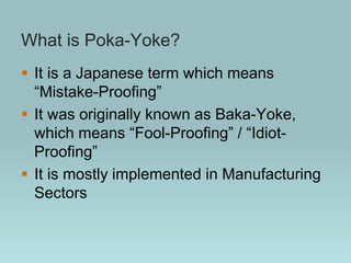 What is Poka-Yoke?
 It is a Japanese term which means
“Mistake-Proofing”
 It was originally known as Baka-Yoke,
which means “Fool-Proofing” / “Idiot-
Proofing”
 It is mostly implemented in Manufacturing
Sectors
 