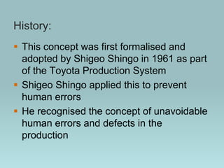 History:
 This concept was first formalised and
adopted by Shigeo Shingo in 1961 as part
of the Toyota Production System
 Shigeo Shingo applied this to prevent
human errors
 He recognised the concept of unavoidable
human errors and defects in the
production
 