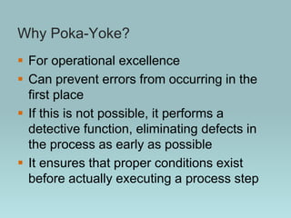 Why Poka-Yoke?
 For operational excellence
 Can prevent errors from occurring in the
first place
 If this is not possible, it performs a
detective function, eliminating defects in
the process as early as possible
 It ensures that proper conditions exist
before actually executing a process step
 