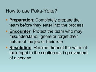 How to use Poka-Yoke?
 Preparation: Completely prepare the
team before they enter into the process
 Encounter: Protect the team who may
misunderstand, ignore or forget their
nature of the job or their role
 Resolution: Remind them of the value of
their input to the continuous improvement
of a service
 